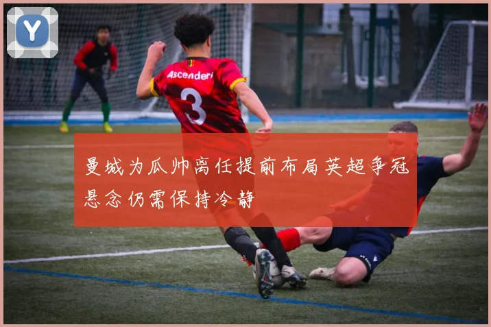 曼城为瓜帅离任提前布局英超争冠悬念仍需保持冷静