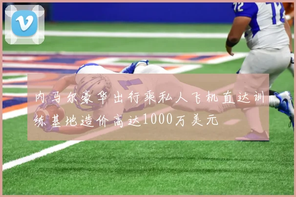 内马尔豪华出行乘私人飞机直达训练基地造价高达1000万美元