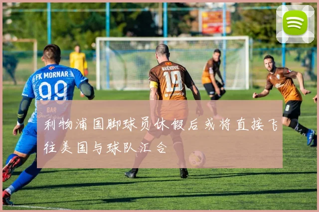 利物浦国脚球员休假后或将直接飞往美国与球队汇合