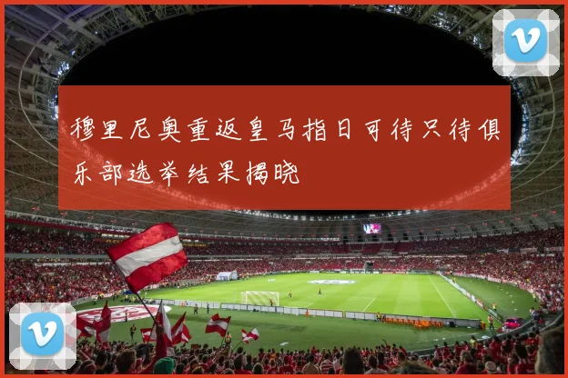 穆里尼奥重返皇马指日可待只待俱乐部选举结果揭晓
