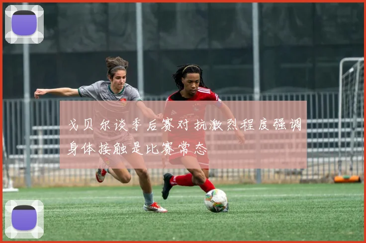 戈贝尔谈季后赛对抗激烈程度强调身体接触是比赛常态