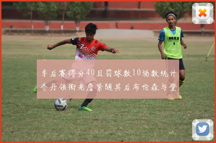 季后赛得分40且罚球数10场数统计乔丹领衔老詹紧随其后布伦森与登库并肩奋战