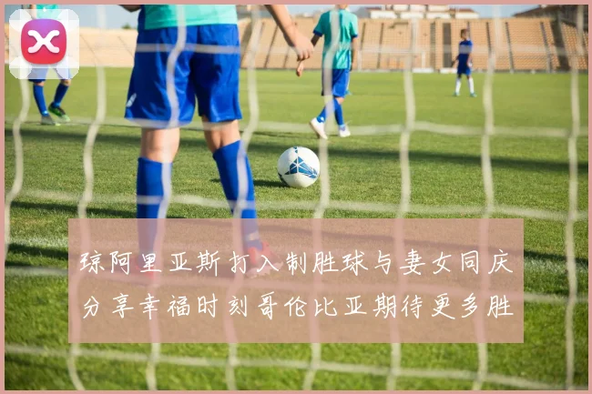 琼阿里亚斯打入制胜球与妻女同庆分享幸福时刻哥伦比亚期待更多胜利
