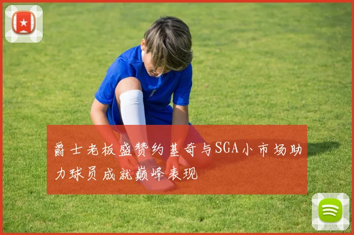 爵士老板盛赞约基奇与SGA小市场助力球员成就巅峰表现
