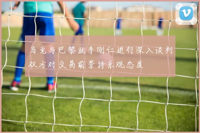 马竞与巴黎就李刚仁进行深入谈判双方对交易前景持乐观态度