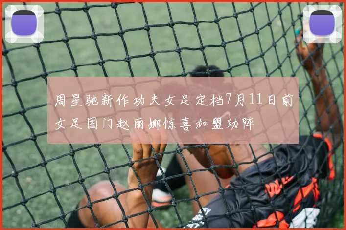 周星驰新作功夫女足定档7月11日前女足国门赵丽娜惊喜加盟助阵