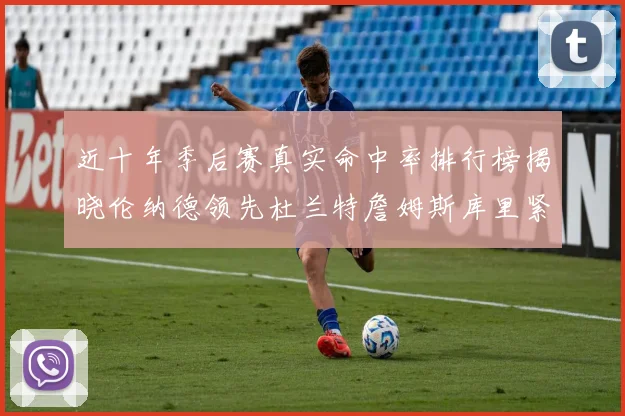 近十年季后赛真实命中率排行榜揭晓伦纳德领先杜兰特詹姆斯库里紧随其后