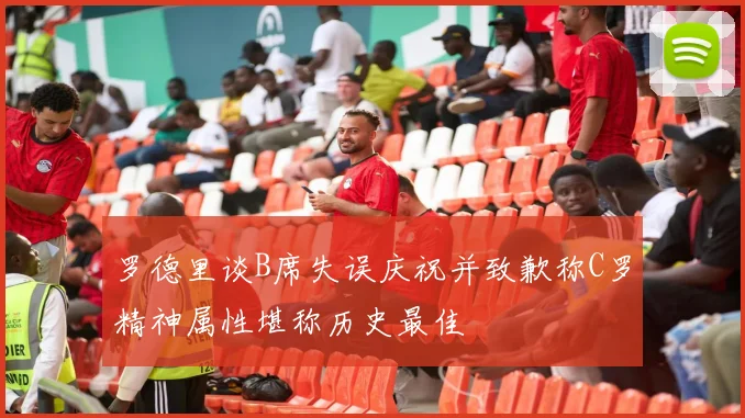 罗德里谈B席失误庆祝并致歉称C罗精神属性堪称历史最佳
