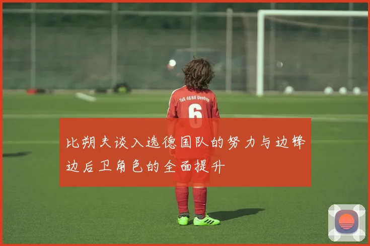 比朔夫谈入选德国队的努力与边锋边后卫角色的全面提升