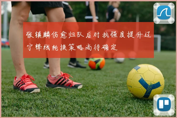 张镇麟伤愈归队后对抗强度提升辽宁锋线轮换策略尚待确定