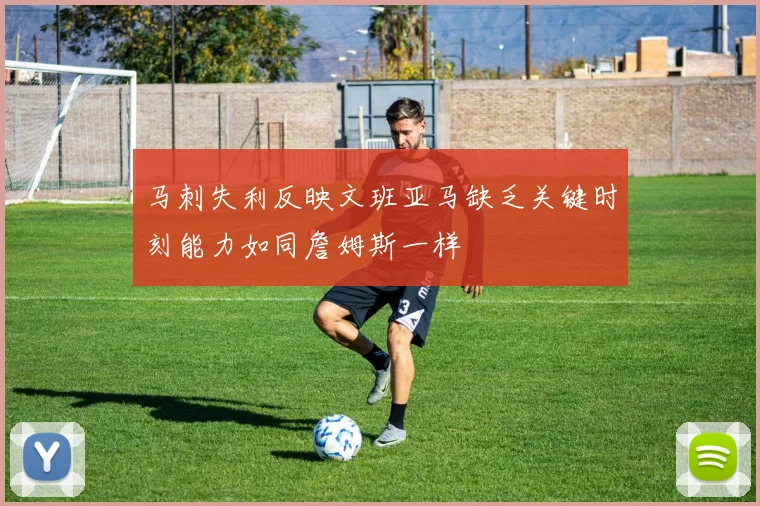 马刺失利反映文班亚马缺乏关键时刻能力如同詹姆斯一样