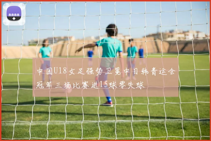中国U18女足强势卫冕中日韩青运会冠军三场比赛进15球零失球