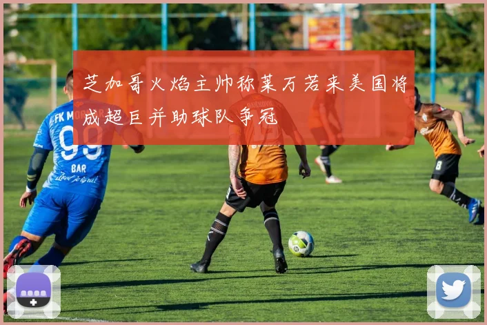 芝加哥火焰主帅称莱万若来美国将成超巨并助球队争冠