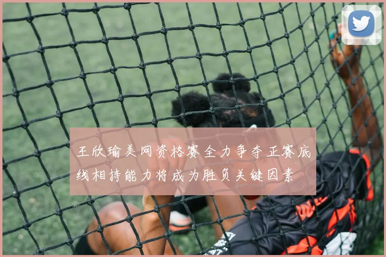 王欣瑜美网资格赛全力争夺正赛底线相持能力将成为胜负关键因素