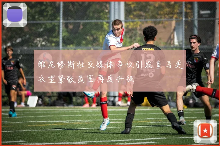 维尼修斯社交媒体争议引发皇马更衣室紧张氛围再度升级