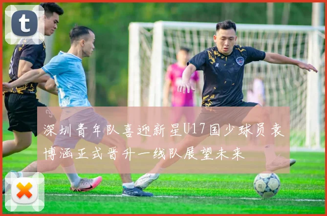 深圳青年队喜迎新星U17国少球员袁博涵正式晋升一线队展望未来