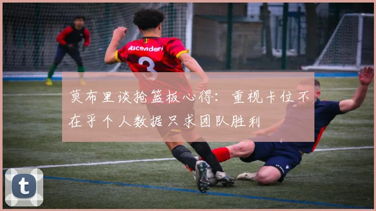 莫布里谈抢篮板心得：重视卡位不在乎个人数据只求团队胜利