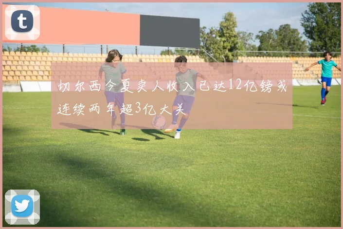 切尔西今夏卖人收入已达12亿镑或连续两年超3亿大关