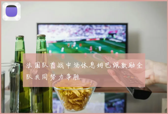 法国队首战中场休息姆巴佩激励全队共同努力争胜