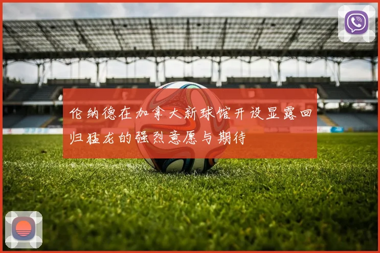 伦纳德在加拿大新球馆开设显露回归猛龙的强烈意愿与期待