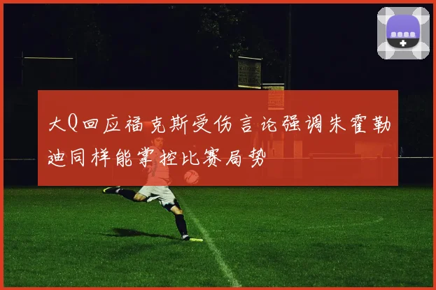 大Q回应福克斯受伤言论强调朱霍勒迪同样能掌控比赛局势
