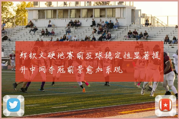郑钦文硬地赛前发球稳定性显著提升中网夺冠前景愈加乐观