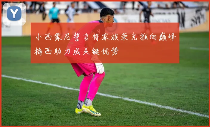小西蒙尼誓言将家族荣光推向巅峰梅西助力成关键优势