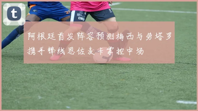 阿根廷首发阵容预测梅西与劳塔罗携手锋线恩佐麦卡掌控中场