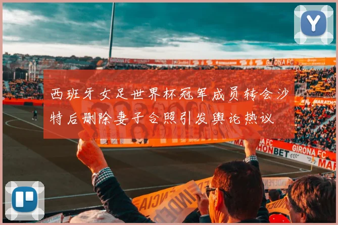 西班牙女足世界杯冠军成员转会沙特后删除妻子合照引发舆论热议