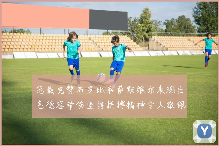 范戴克赞布罗比和萨默维尔表现出色德容带伤坚持拼搏精神令人敬佩